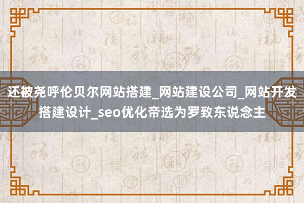 还被尧呼伦贝尔网站搭建_网站建设公司_网站开发搭建设计_seo优化帝选为罗致东说念主